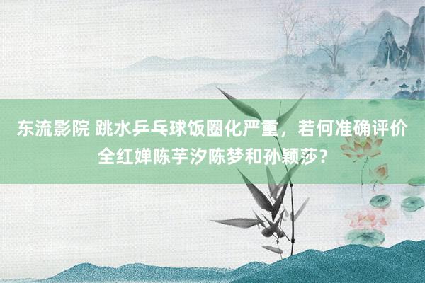东流影院 跳水乒乓球饭圈化严重，若何准确评价全红婵陈芋汐陈梦和孙颖莎？