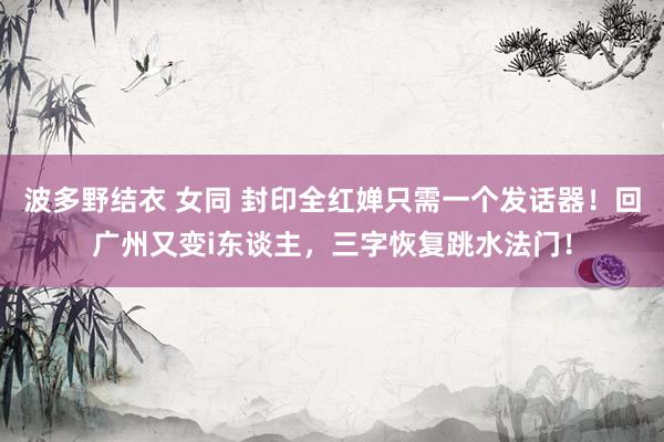 波多野结衣 女同 封印全红婵只需一个发话器！回广州又变i东谈主，三字恢复跳水法门！