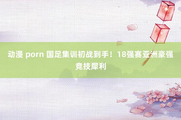 动漫 porn 国足集训初战到手！18强赛亚洲豪强竞技犀利
