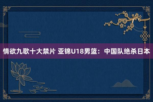 情欲九歌十大禁片 亚锦U18男篮：中国队绝杀日本
