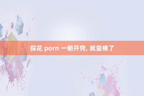 探花 porn 一朝开窍， 就蛮横了