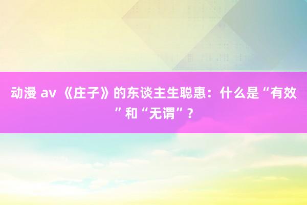 动漫 av 《庄子》的东谈主生聪惠：什么是“有效”和“无谓”？