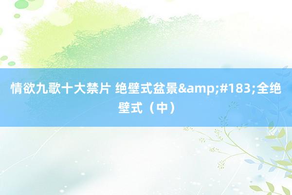 情欲九歌十大禁片 绝壁式盆景&#183;全绝壁式（中）