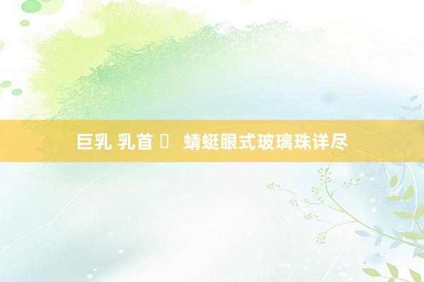 巨乳 乳首 ​ 蜻蜓眼式玻璃珠详尽