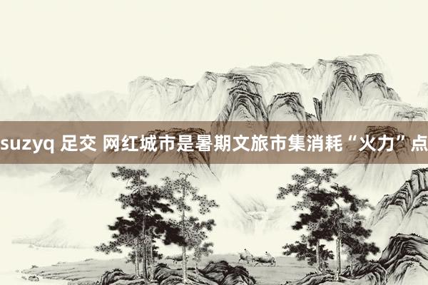 suzyq 足交 网红城市是暑期文旅市集消耗“火力”点