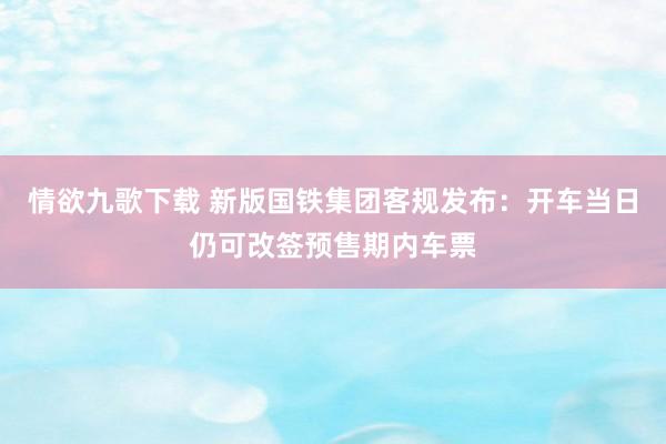 情欲九歌下载 新版国铁集团客规发布：开车当日仍可改签预售期内车票