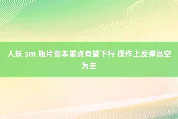 人妖 sm 瓶片资本重点有望下行 操作上反弹高空为主