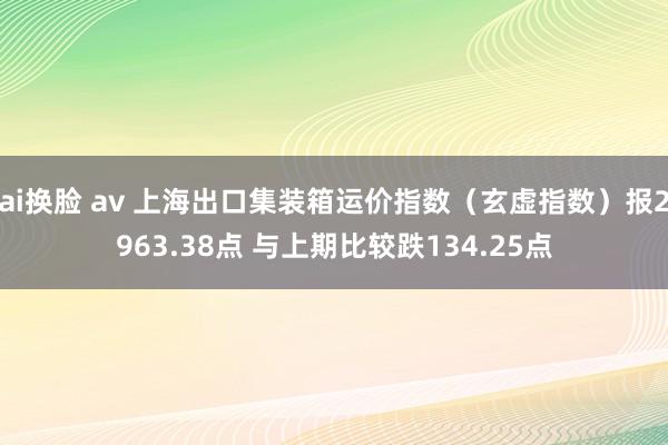 ai换脸 av 上海出口集装箱运价指数（玄虚指数）报2963.38点 与上期比较跌134.25点