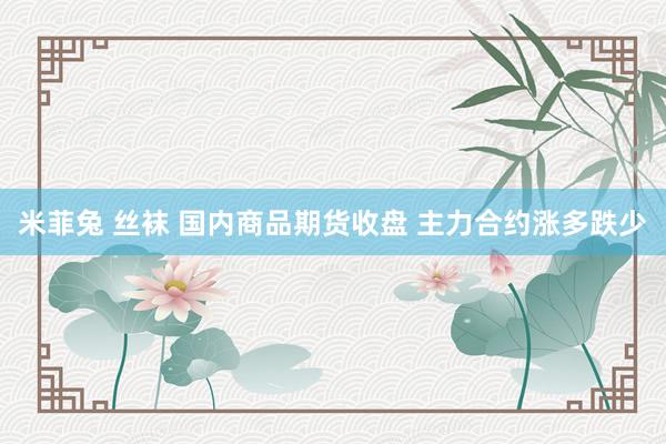 米菲兔 丝袜 国内商品期货收盘 主力合约涨多跌少