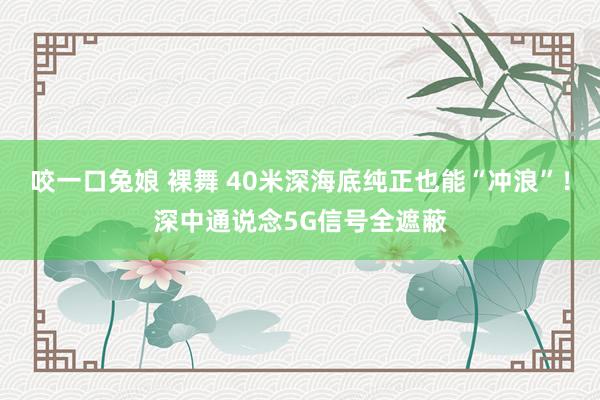 咬一口兔娘 裸舞 40米深海底纯正也能“冲浪”！深中通说念5G信号全遮蔽