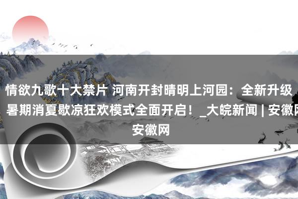 情欲九歌十大禁片 河南开封晴明上河园：全新升级！暑期消夏歇凉狂欢模式全面开启！_大皖新闻 | 安徽网