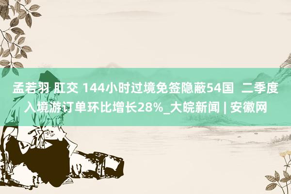 孟若羽 肛交 144小时过境免签隐蔽54国  二季度入境游订单环比增长28%_大皖新闻 | 安徽网
