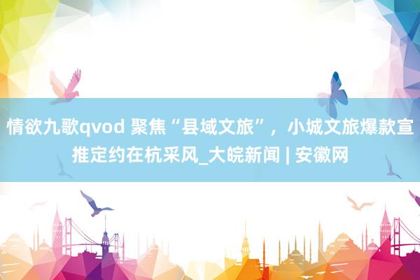 情欲九歌qvod 聚焦“县域文旅”，小城文旅爆款宣推定约在杭采风_大皖新闻 | 安徽网