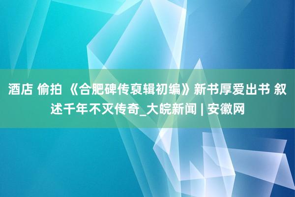 酒店 偷拍 《合肥碑传裒辑初编》新书厚爱出书 叙述千年不灭传奇_大皖新闻 | 安徽网
