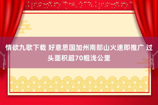 情欲九歌下载 好意思国加州南部山火速即推广 过头面积超70粗浅公里