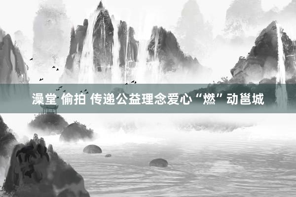 澡堂 偷拍 传递公益理念爱心“燃”动邕城