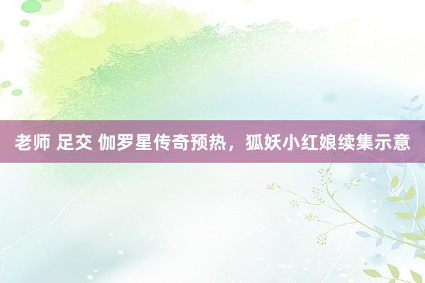 老师 足交 伽罗星传奇预热，狐妖小红娘续集示意