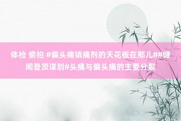 体检 偷拍 #偏头痛镇痛剂的天花板在那儿##健闻登顶谋划#头痛与偏头痛的主要分裂
