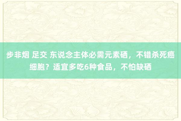 步非烟 足交 东说念主体必需元素硒，不错杀死癌细胞？适宜多吃6种食品，不怕缺硒