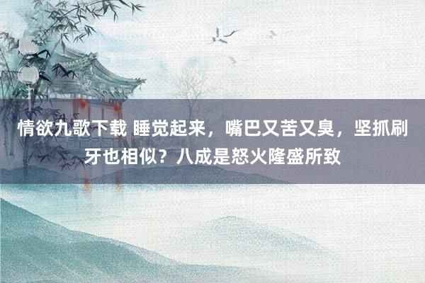 情欲九歌下载 睡觉起来，嘴巴又苦又臭，坚抓刷牙也相似？八成是怒火隆盛所致