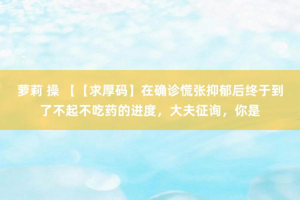 萝莉 操 【【求厚码】在确诊慌张抑郁后终于到了不起不吃药的进度，大夫征询，你是