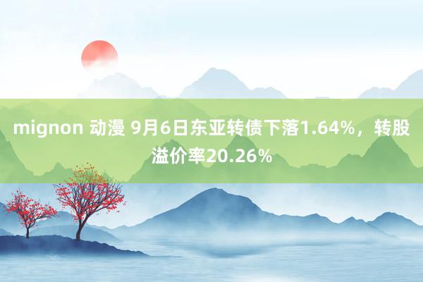 mignon 动漫 9月6日东亚转债下落1.64%，转股溢价率20.26%