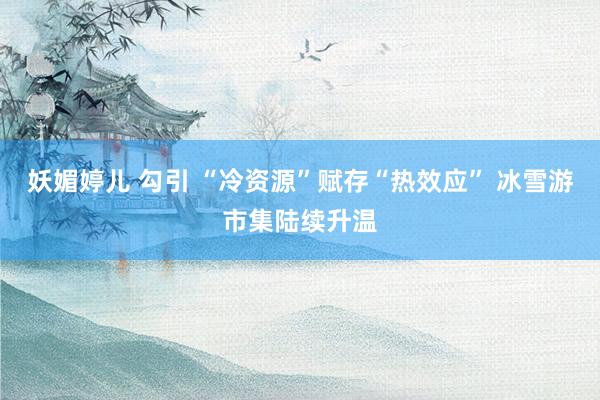 妖媚婷儿 勾引 “冷资源”赋存“热效应” 冰雪游市集陆续升温