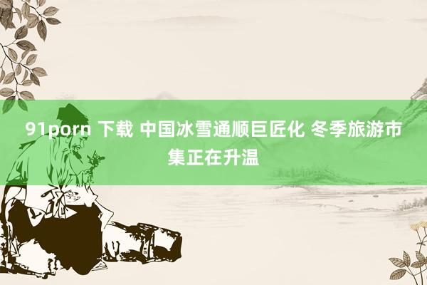 91porn 下载 中国冰雪通顺巨匠化 冬季旅游市集正在升温