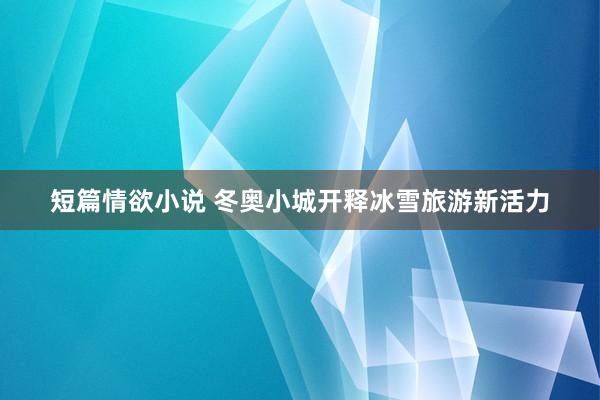 短篇情欲小说 冬奥小城开释冰雪旅游新活力