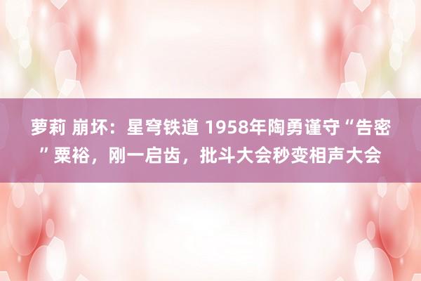 萝莉 崩坏：星穹铁道 1958年陶勇谨守“告密”粟裕，刚一启齿，批斗大会秒变相声大会