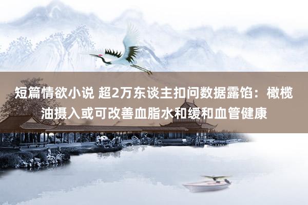 短篇情欲小说 超2万东谈主扣问数据露馅：橄榄油摄入或可改善血脂水和缓和血管健康