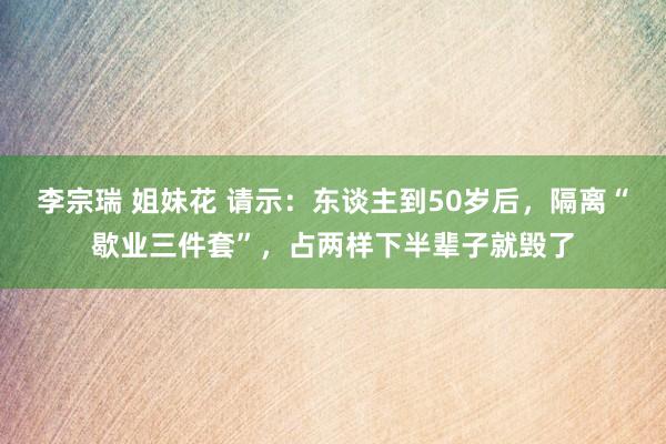 李宗瑞 姐妹花 请示：东谈主到50岁后，隔离“歇业三件套”，占两样下半辈子就毁了
