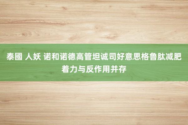 泰國 人妖 诺和诺德高管坦诚司好意思格鲁肽减肥着力与反作用并存