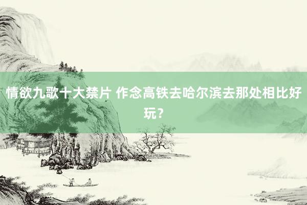 情欲九歌十大禁片 作念高铁去哈尔滨去那处相比好玩？