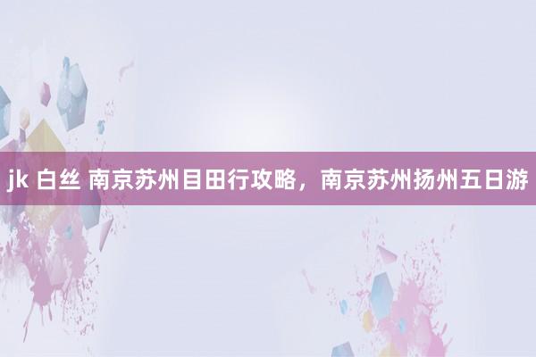 jk 白丝 南京苏州目田行攻略，南京苏州扬州五日游