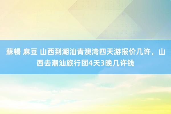 蘇暢 麻豆 山西到潮汕青澳湾四天游报价几许，山西去潮汕旅行团4天3晚几许钱