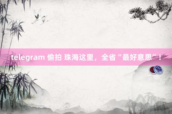 telegram 偷拍 珠海这里，全省“最好意思”！