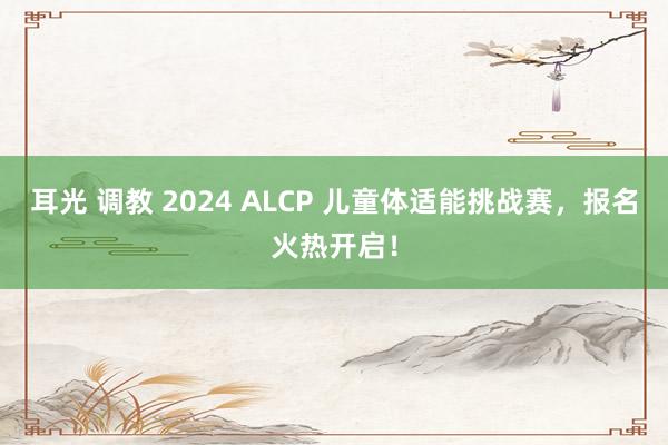 耳光 调教 2024 ALCP 儿童体适能挑战赛，报名火热开启！