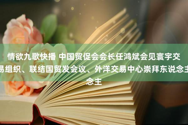 情欲九歌快播 中国贸促会会长任鸿斌会见寰宇交易组织、联结国贸发会议、外洋交易中心崇拜东说念主