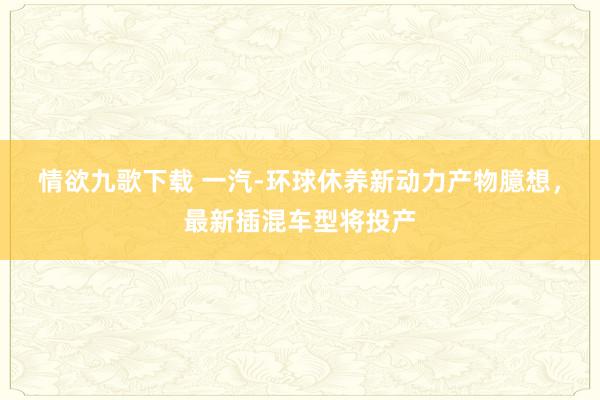 情欲九歌下载 一汽-环球休养新动力产物臆想，最新插混车型将投产