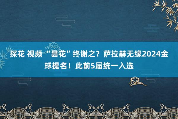 探花 视频 “昙花”终谢之？萨拉赫无缘2024金球提名！此前5届统一入选