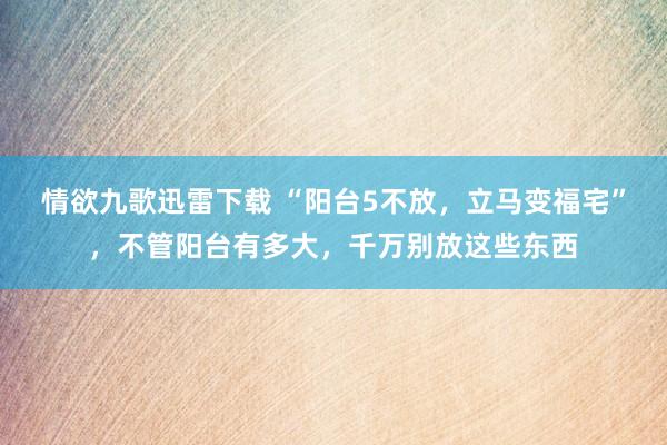 情欲九歌迅雷下载 “阳台5不放，立马变福宅”，不管阳台有多大，千万别放这些东西