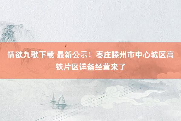 情欲九歌下载 最新公示！枣庄滕州市中心城区高铁片区详备经营来了
