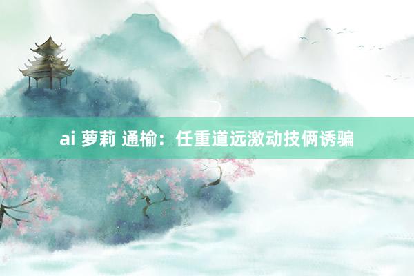 ai 萝莉 通榆：任重道远激动技俩诱骗