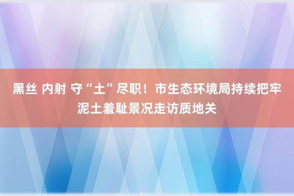 黑丝 内射 守“土”尽职！市生态环境局持续把牢泥土羞耻景况走访质地关