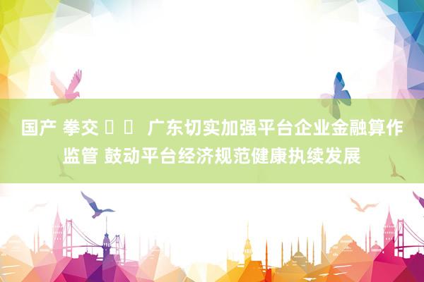 国产 拳交 		 广东切实加强平台企业金融算作监管 鼓动平台经济规范健康执续发展