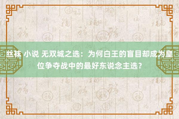 丝袜 小说 无双城之选：为何白王的盲目却成为皇位争夺战中的最好东说念主选？