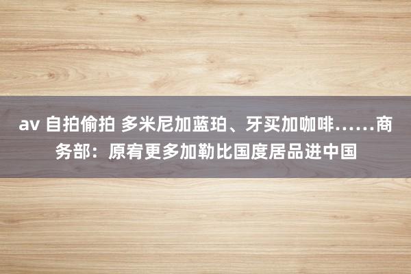 av 自拍偷拍 多米尼加蓝珀、牙买加咖啡……商务部：原宥更多加勒比国度居品进中国