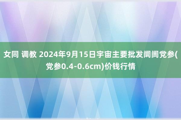 女同 调教 2024年9月15日宇宙主要批发阛阓党参(党参0.4-0.6cm)价钱行情