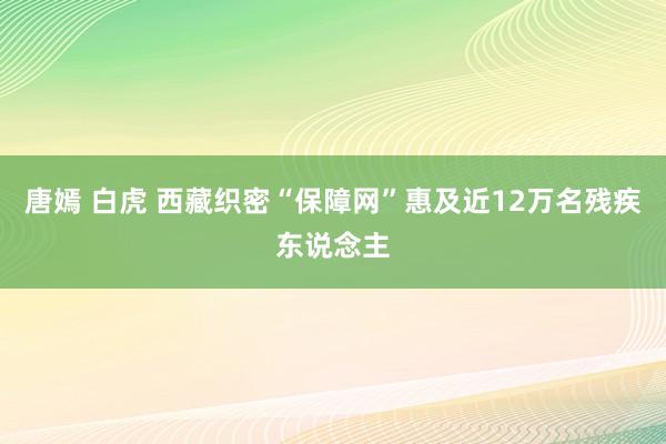 唐嫣 白虎 西藏织密“保障网”惠及近12万名残疾东说念主